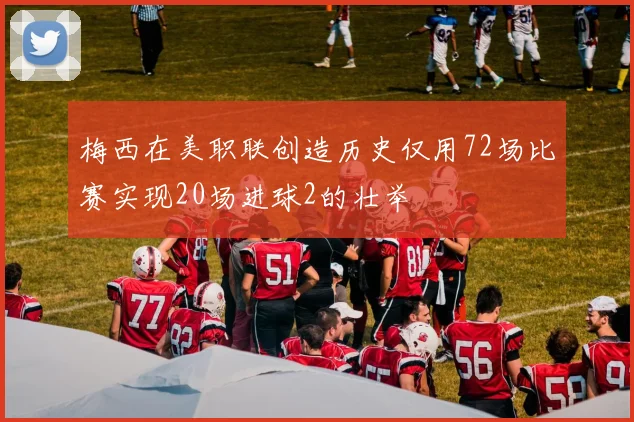 梅西在美职联创造历史仅用72场比赛实现20场进球2的壮举