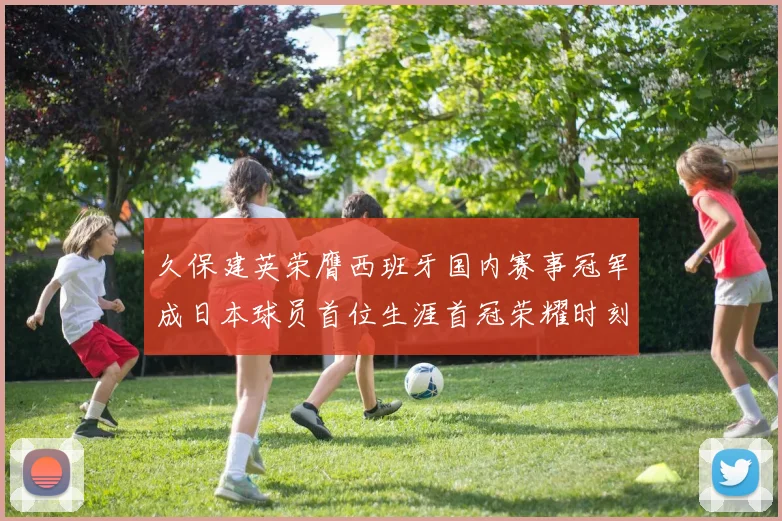 久保建英荣膺西班牙国内赛事冠军成日本球员首位生涯首冠荣耀时刻
