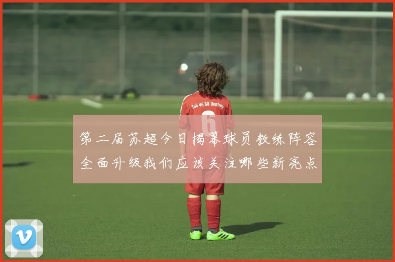 第二届苏超今日揭幕球员教练阵容全面升级我们应该关注哪些新亮点