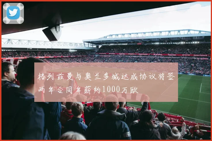 格列兹曼与奥兰多城达成协议将签两年合同年薪约1000万欧