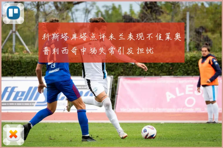 科斯塔库塔点评米兰表现不佳莱奥普利西奇中场失常引发担忧