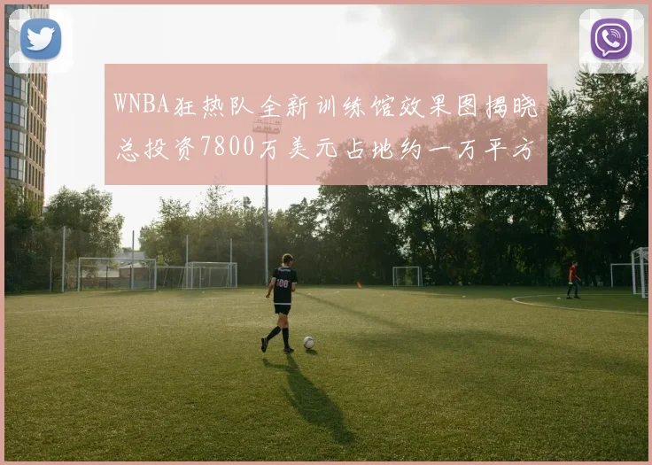 WNBA狂热队全新训练馆效果图揭晓总投资7800万美元占地约一万平方米