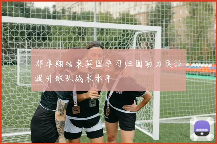 邓卓翔结束英国学习归国助力莫拉提升球队战术水平