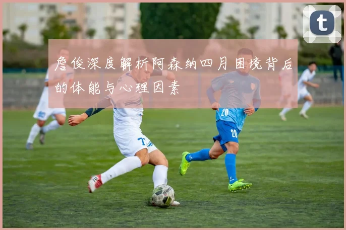 詹俊深度解析阿森纳四月困境背后的体能与心理因素