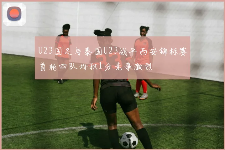 U23国足与泰国U23战平西安锦标赛首轮四队均积1分竞争激烈