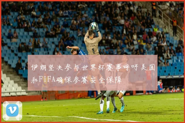 伊朗坚决参与世界杯赛事呼吁美国和FIFA确保参赛安全保障