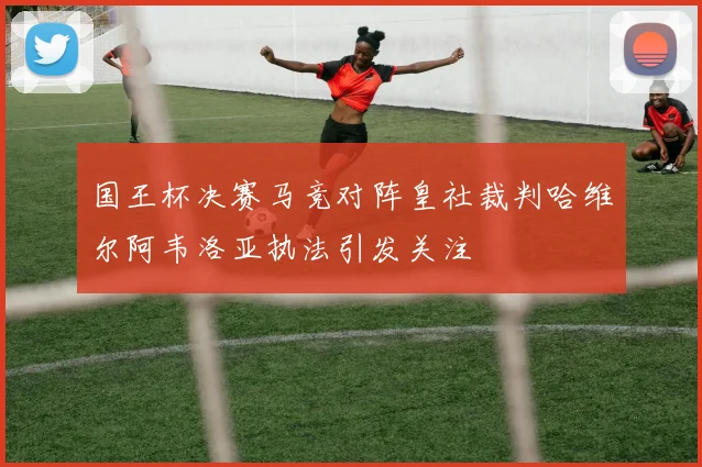国王杯决赛马竞对阵皇社裁判哈维尔阿韦洛亚执法引发关注