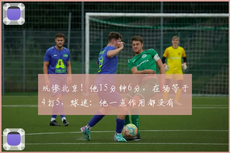坑惨北京！他15分钟6分，在场等于4打5，球迷：他一点作用都没有