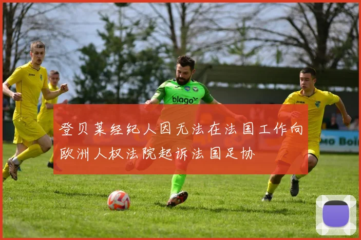 登贝莱经纪人因无法在法国工作向欧洲人权法院起诉法国足协