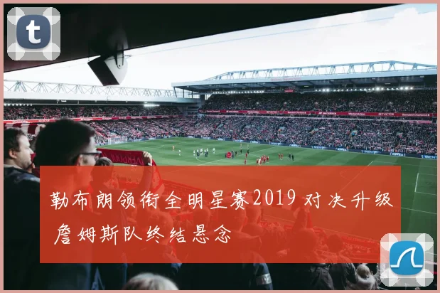 勒布朗领衔全明星赛2019 对决升级 詹姆斯队终结悬念