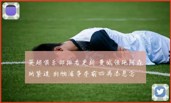 英超俱乐部排名更新 曼城领跑阿森纳紧追 利物浦争夺前四再添悬念