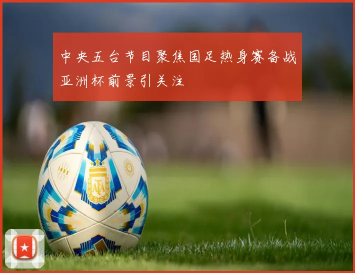 中央五台节目聚焦国足热身赛备战亚洲杯前景引关注