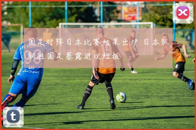 国足对阵日本比赛结果出炉 日本队取胜国足暴露进攻短板