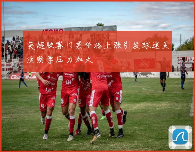 英超联赛门票价格上涨引发球迷关注购票压力加大