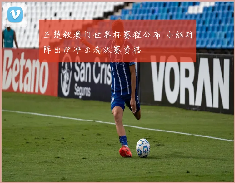 王楚钦澳门世界杯赛程公布 小组对阵出炉冲击淘汰赛资格