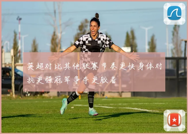 英超对比其他联赛节奏更快身体对抗更强冠军争夺更胶着