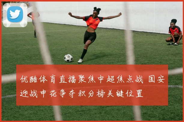 优酷体育直播聚焦中超焦点战 国安迎战申花争夺积分榜关键位置