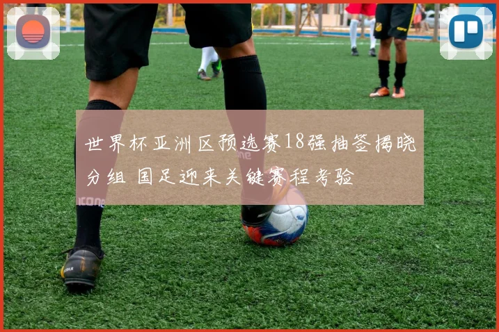 世界杯亚洲区预选赛18强抽签揭晓分组 国足迎来关键赛程考验