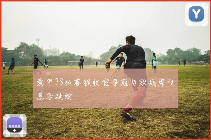 意甲38轮赛程收官争冠与欧战席位悬念延续