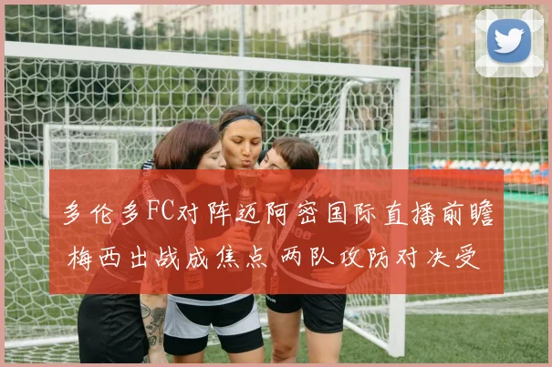 多伦多FC对阵迈阿密国际直播前瞻 梅西出战成焦点 两队攻防对决受关注