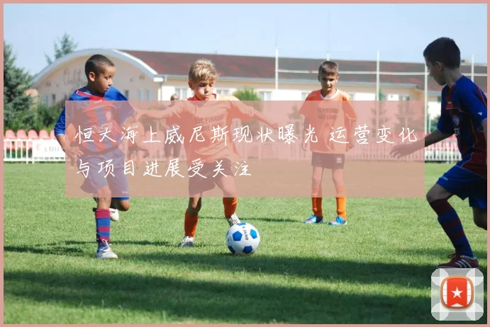 恒大海上威尼斯现状曝光 运营变化与项目进展受关注