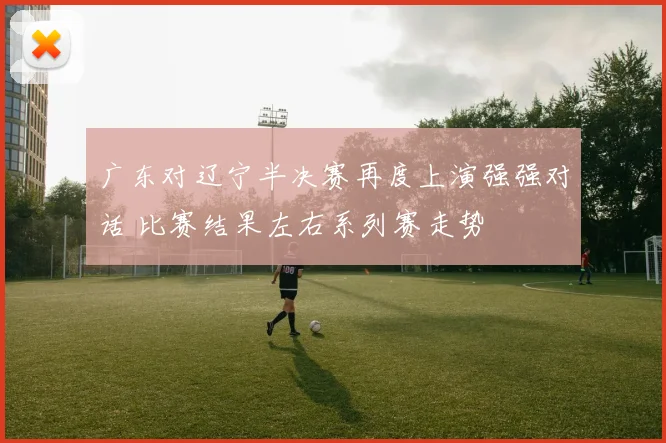 广东对辽宁半决赛再度上演强强对话 比赛结果左右系列赛走势