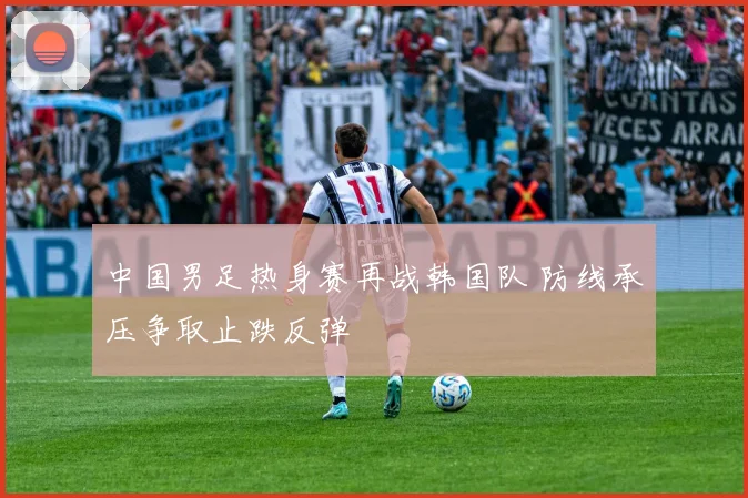 中国男足热身赛再战韩国队 防线承压争取止跌反弹