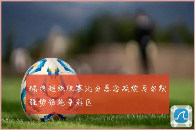 瑞典超级联赛比分悬念延续马尔默强势领跑争冠区