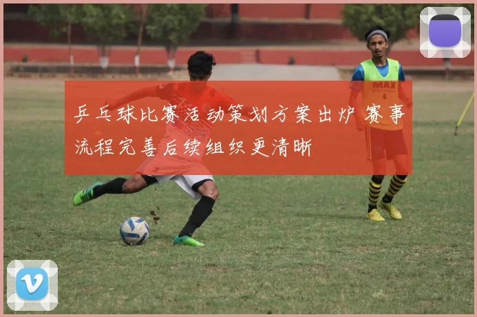 乒乓球比赛活动策划方案出炉 赛事流程完善后续组织更清晰