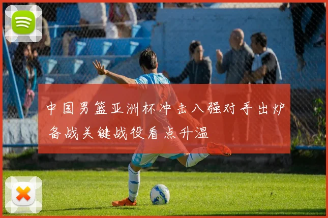 中国男篮亚洲杯冲击八强对手出炉 备战关键战役看点升温