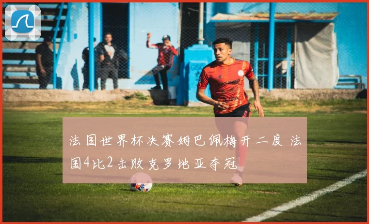法国世界杯决赛姆巴佩梅开二度 法国4比2击败克罗地亚夺冠