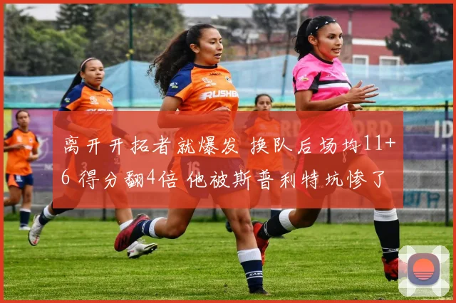 离开开拓者就爆发 换队后场均11+6 得分翻4倍 他被斯普利特坑惨了