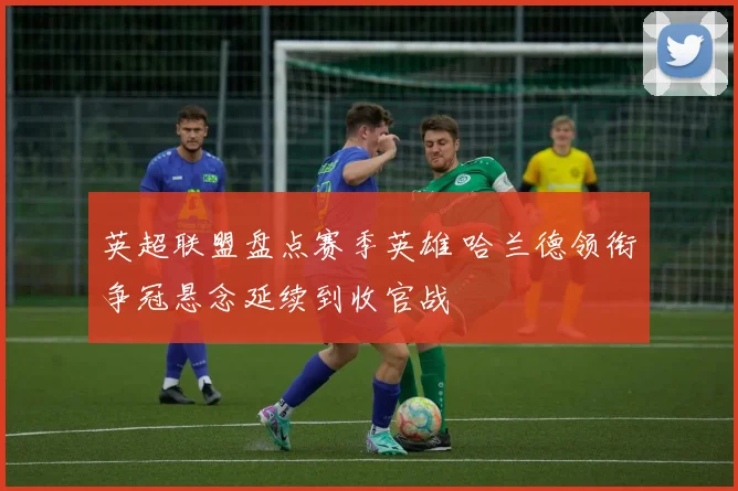 英超联盟盘点赛季英雄 哈兰德领衔争冠悬念延续到收官战