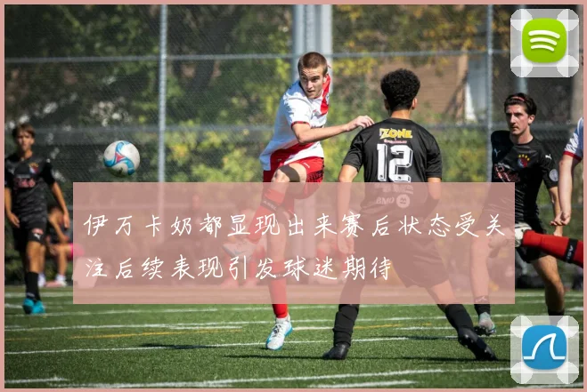 伊万卡奶都显现出来赛后状态受关注后续表现引发球迷期待