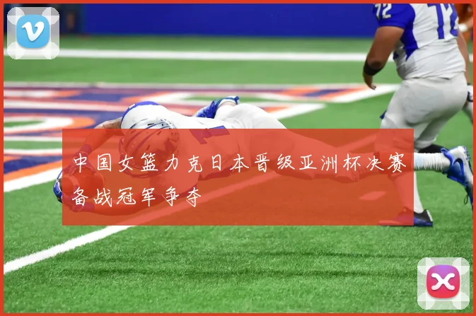 中国女篮力克日本晋级亚洲杯决赛备战冠军争夺