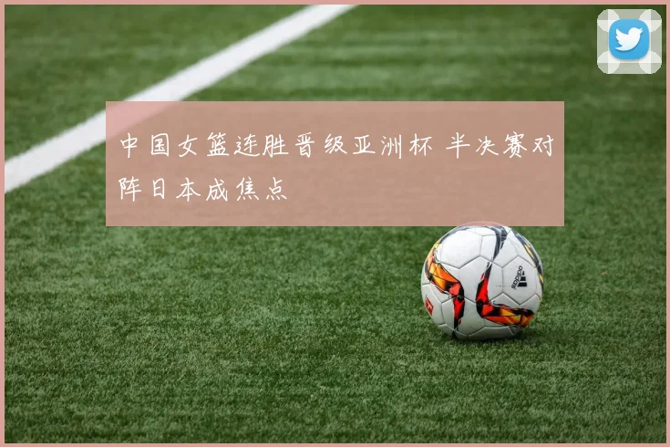 中国女篮连胜晋级亚洲杯 半决赛对阵日本成焦点