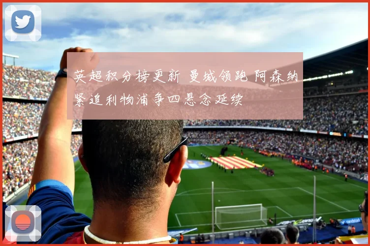 英超积分榜更新 曼城领跑 阿森纳紧追利物浦争四悬念延续